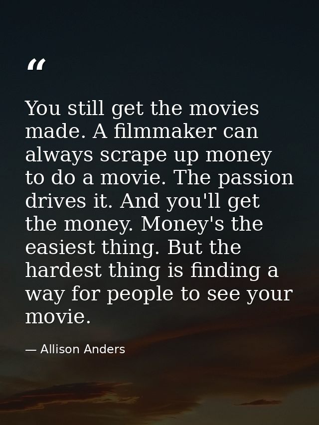 You still get the movies made. A filmmaker can always scrape up money to do a movie. The passion drives it. And you'll g — Allison Anders