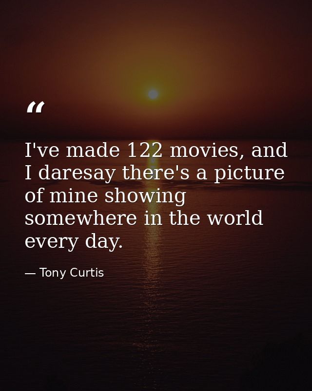 I've made 122 movies, and I daresay there's a picture of mine showing somewhere in the world every day. — Tony Curtis