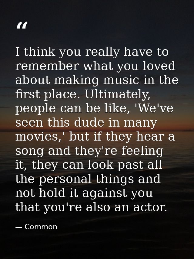 I think you really have to remember what you loved about making music in the first place. Ultimately, people can be like — Common