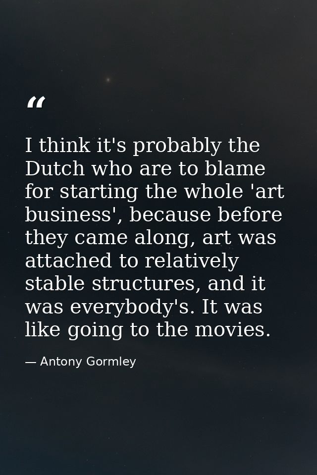 I think it's probably the Dutch who are to blame for starting the whole 'art business', because before they came along,  — Antony Gormley