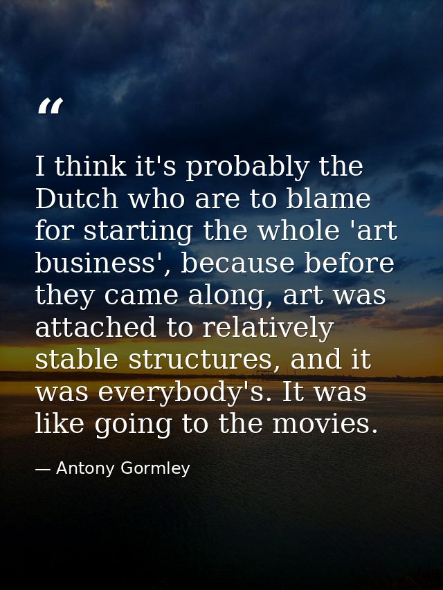 I think it's probably the Dutch who are to blame for starting the whole 'art business', because before they came along,  — Antony Gormley