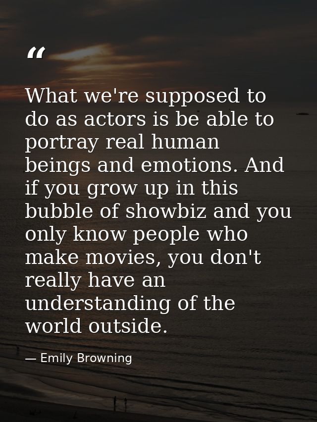 What we're supposed to do as actors is be able to portray real human beings and emotions. And if you grow up in this bub — Emily Browning