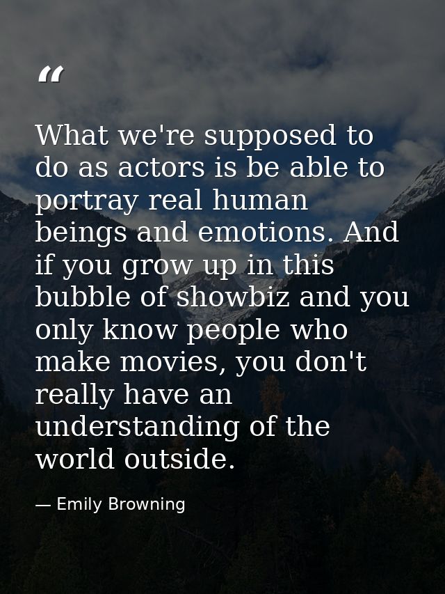 What we're supposed to do as actors is be able to portray real human beings and emotions. And if you grow up in this bub — Emily Browning