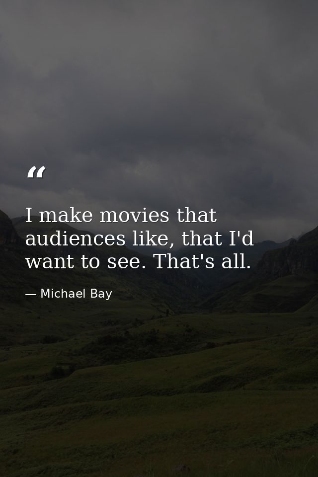 I make movies that audiences like, that I'd want to see. That's all. — Michael Bay