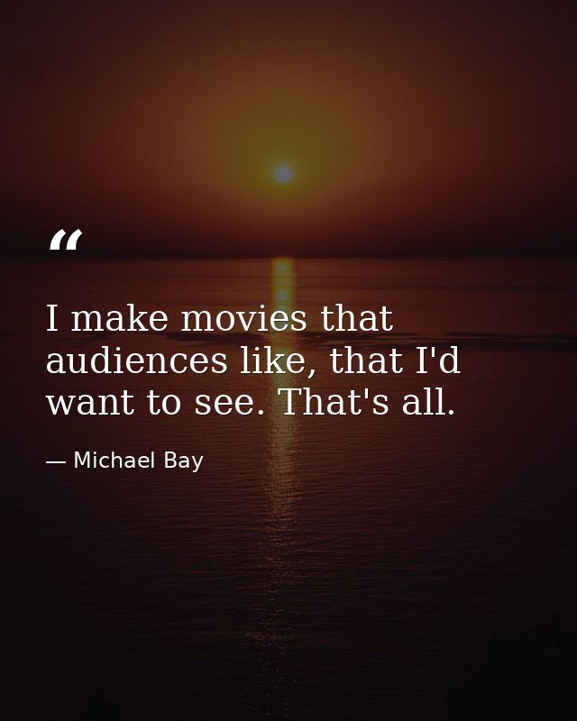 I make movies that audiences like, that I'd want to see. That's all. — Michael Bay