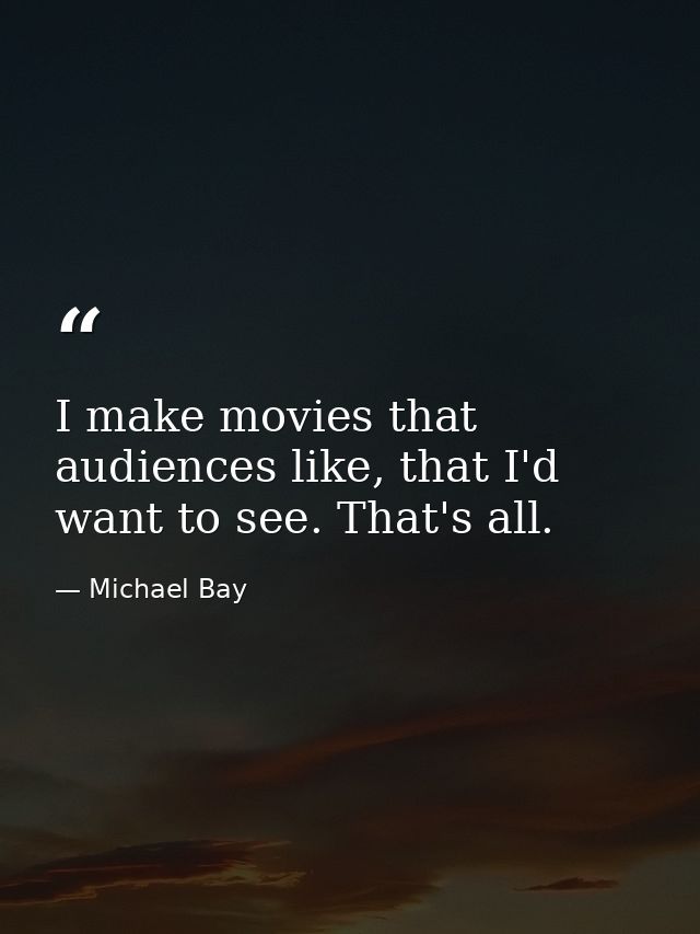 I make movies that audiences like, that I'd want to see. That's all. — Michael Bay