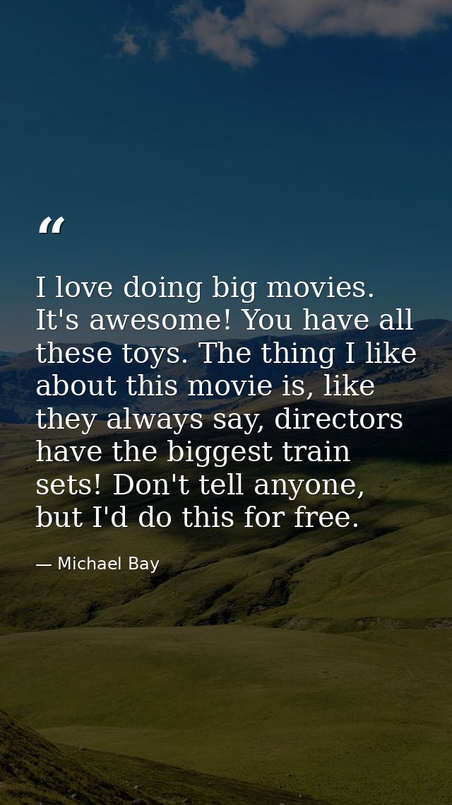 I love doing big movies. It's awesome! You have all these toys. The thing I like about this movie is, like they always s — Michael Bay
