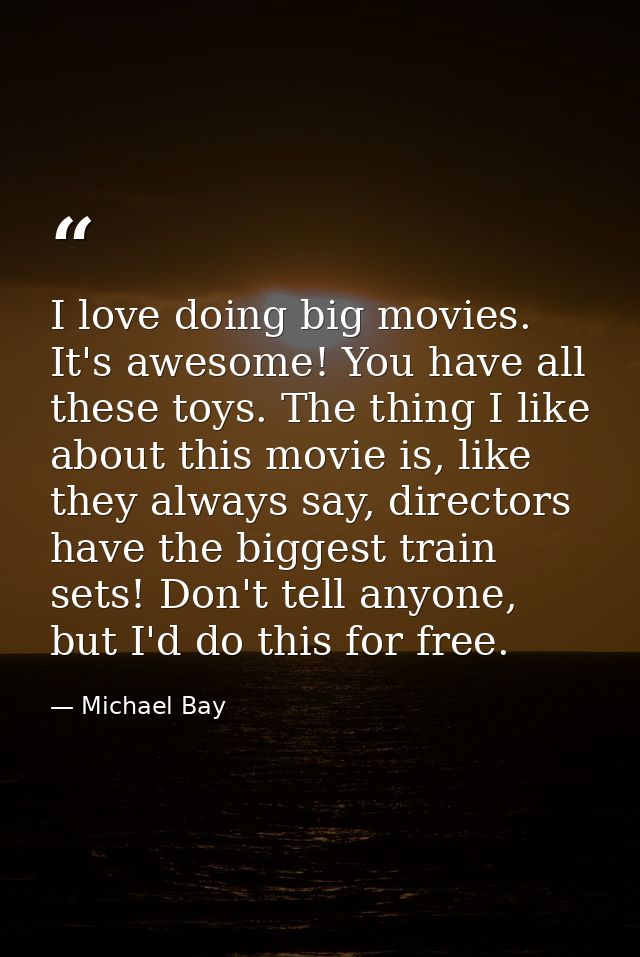 I love doing big movies. It's awesome! You have all these toys. The thing I like about this movie is, like they always s — Michael Bay