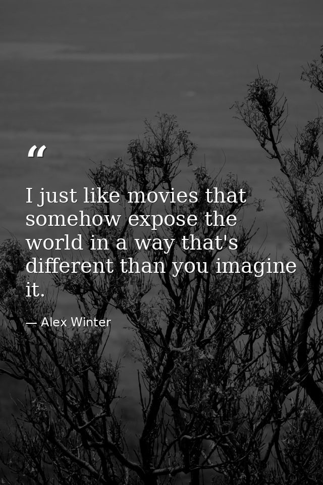 I just like movies that somehow expose the world in a way that's different than you imagine it. — Alex Winter