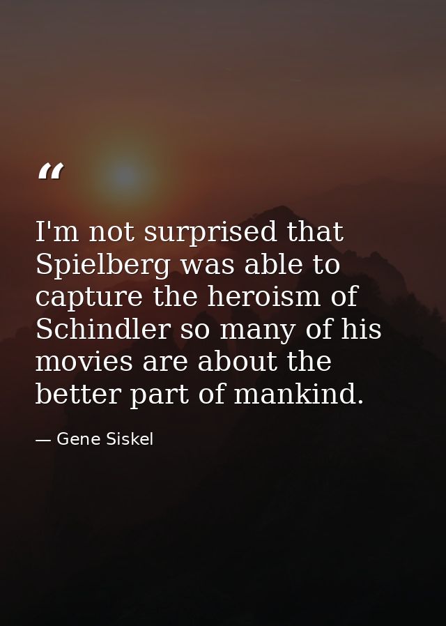 I'm not surprised that Spielberg was able to capture the heroism of Schindler so many of his movies are about the better — Gene Siskel