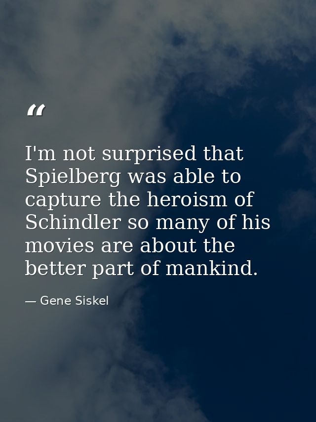 I'm not surprised that Spielberg was able to capture the heroism of Schindler so many of his movies are about the better — Gene Siskel
