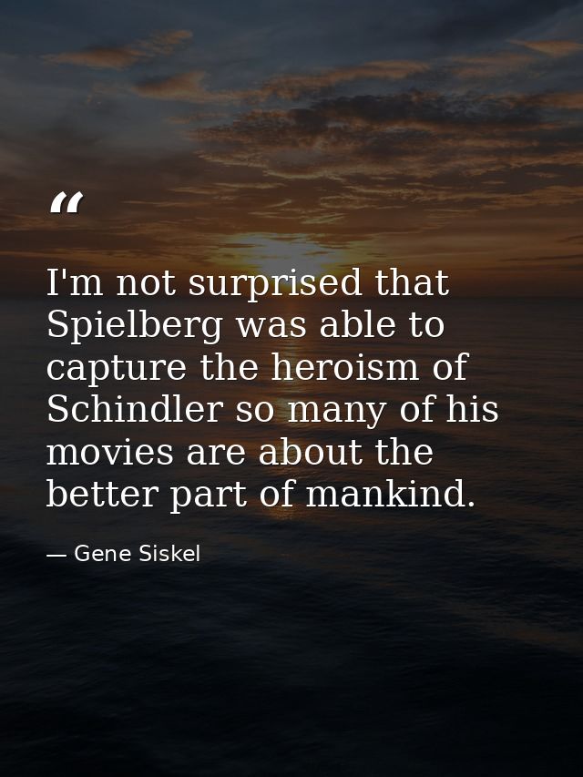 I'm not surprised that Spielberg was able to capture the heroism of Schindler so many of his movies are about the better — Gene Siskel
