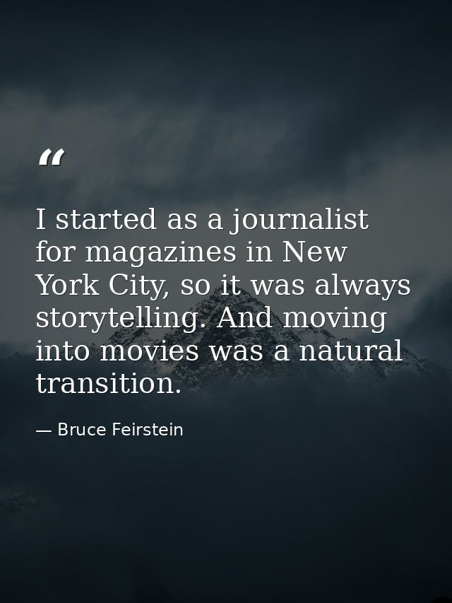 I started as a journalist for magazines in New York City, so it was always storytelling. And moving into movies was a na — Bruce Feirstein