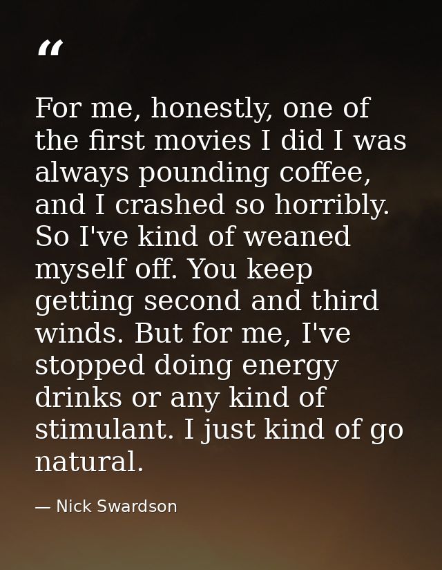 For me, honestly, one of the first movies I did I was always pounding coffee, and I crashed so horribly. So I've kind of — Nick Swardson