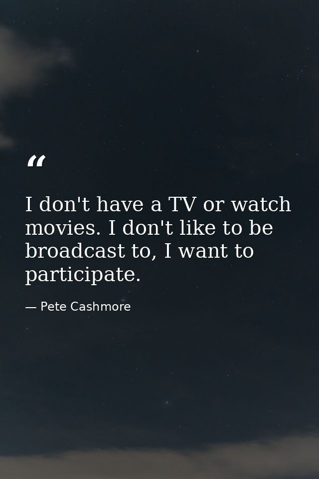 I don't have a TV or watch movies. I don't like to be broadcast to, I want to participate. — Pete Cashmore
