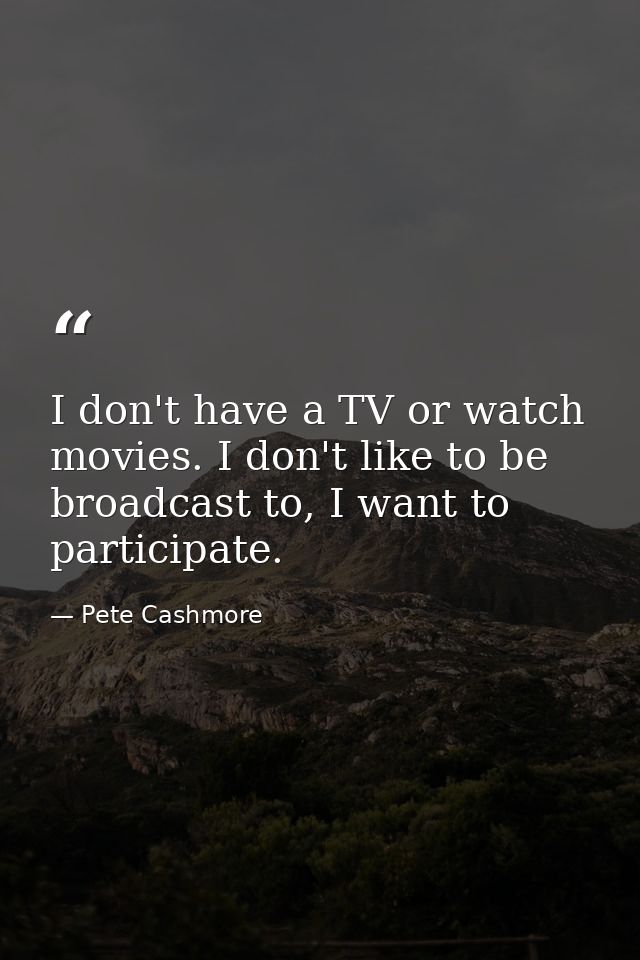 I don't have a TV or watch movies. I don't like to be broadcast to, I want to participate. — Pete Cashmore