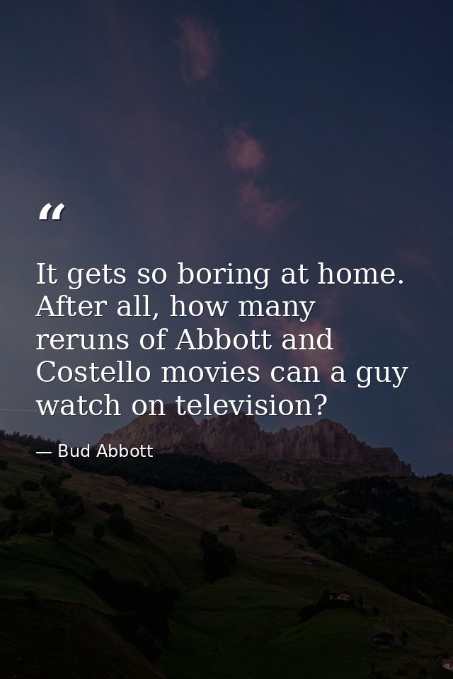 It gets so boring at home. After all, how many reruns of Abbott and Costello movies can a guy watch on television? — Bud Abbott