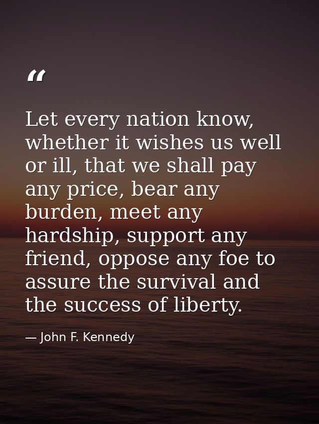 Let every nation know, whether it wishes us well or ill, that we shall pay any price, bear any burden, meet any hardship — John F. Kennedy
