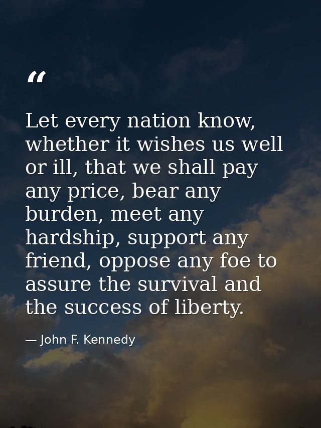 Let every nation know, whether it wishes us well or ill, that we shall pay any price, bear any burden, meet any hardship — John F. Kennedy