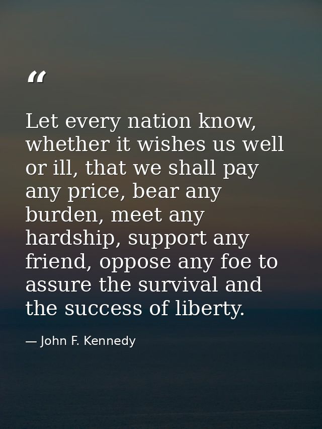 Let every nation know, whether it wishes us well or ill, that we shall pay any price, bear any burden, meet any hardship — John F. Kennedy