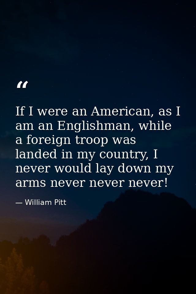 If I were an American, as I am an Englishman, while a foreign troop was landed in my country, I never would lay down my  — William Pitt