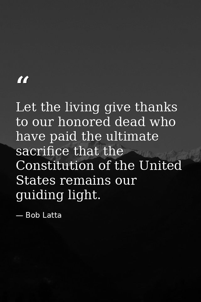 Let the living give thanks to our honored dead who have paid the ultimate sacrifice that the Constitution of the United  — Bob Latta