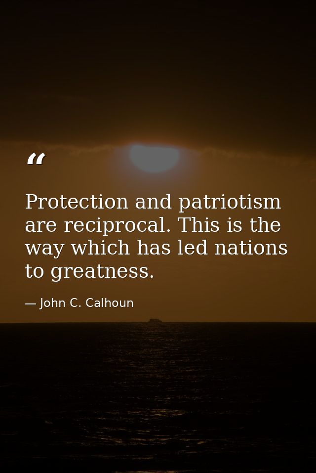Protection and patriotism are reciprocal. This is the way which has led nations to greatness. — John C. Calhoun