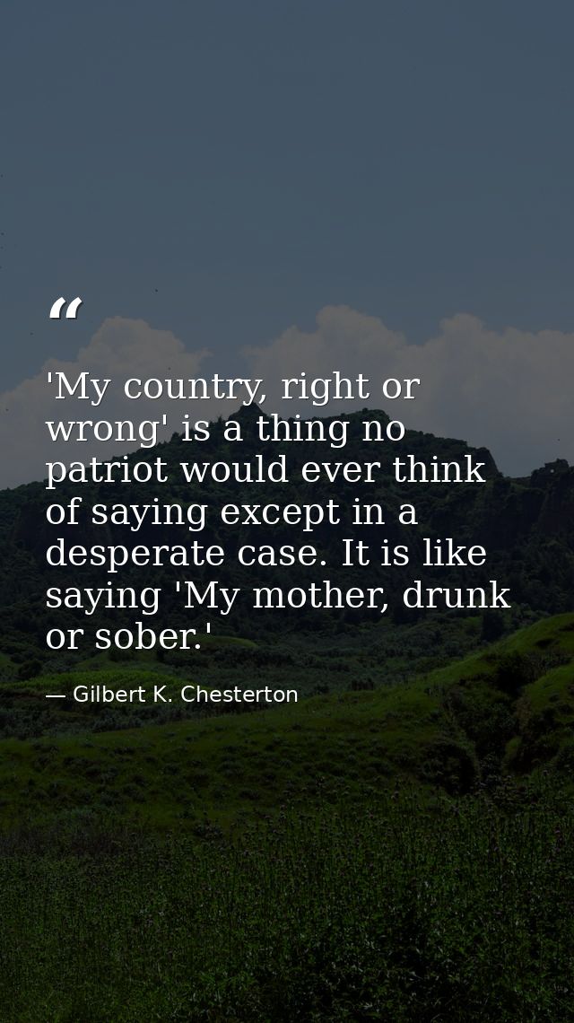 'My country, right or wrong' is a thing no patriot would ever think of saying except in a desperate case. It is like say — Gilbert K. Chesterton