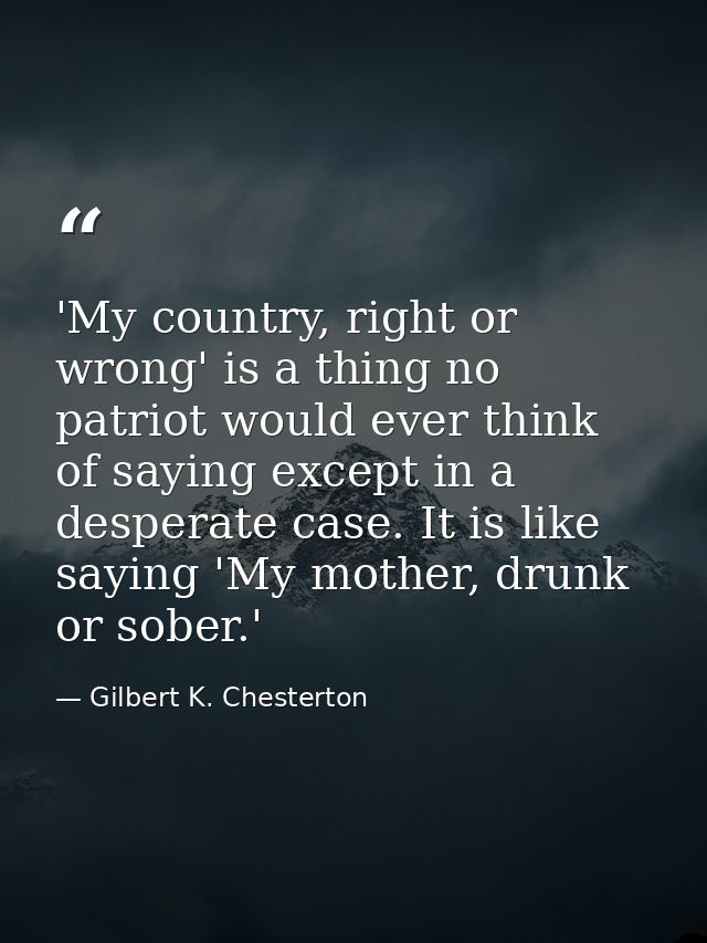 'My country, right or wrong' is a thing no patriot would ever think of saying except in a desperate case. It is like say — Gilbert K. Chesterton