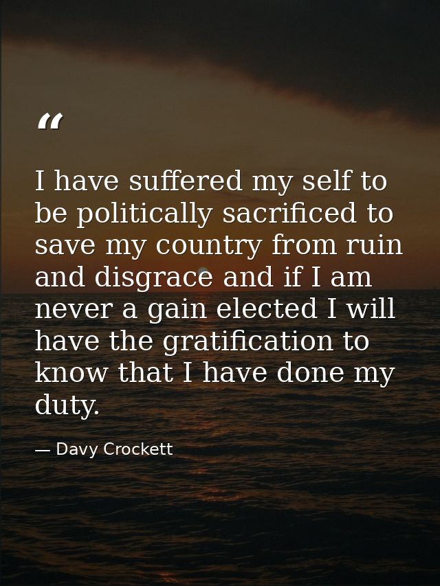 I have suffered my self to be politically sacrificed to save my country from ruin and disgrace and if I am never a gain  — Davy Crockett