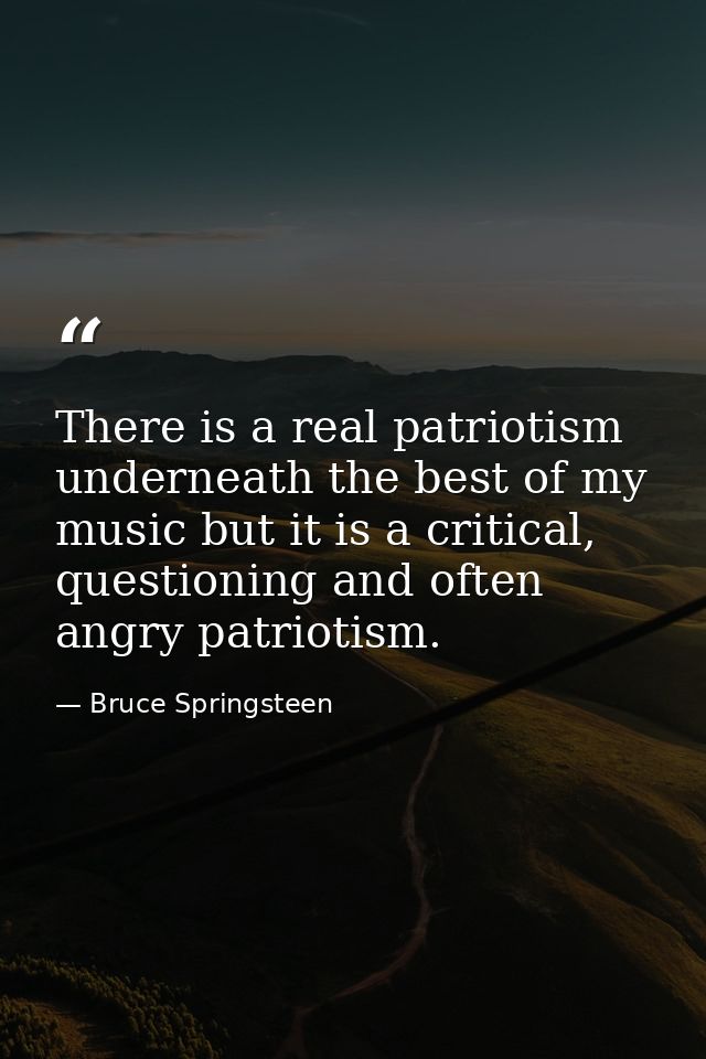 There is a real patriotism underneath the best of my music but it is a critical, questioning and often angry patriotism. — Bruce Springsteen