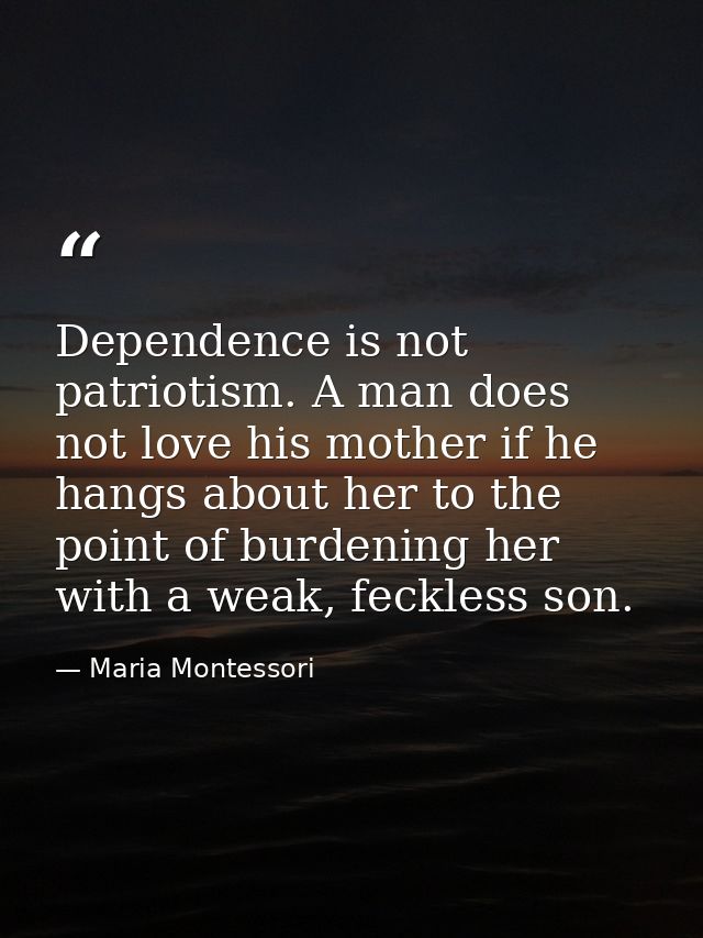 Dependence is not patriotism. A man does not love his mother if he hangs about her to the point of burdening her with a  — Maria Montessori