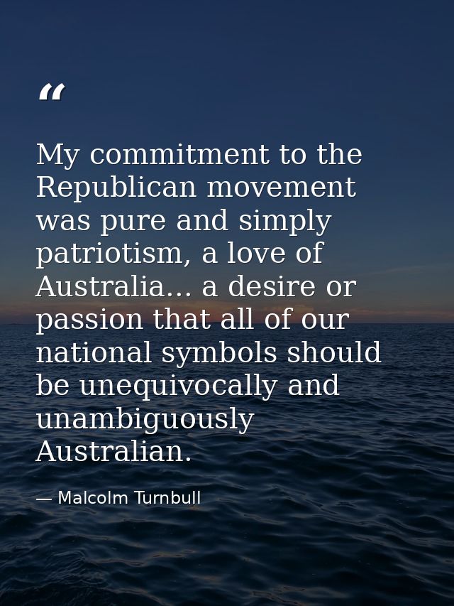 My commitment to the Republican movement was pure and simply patriotism, a love of Australia... a desire or passion that — Malcolm Turnbull