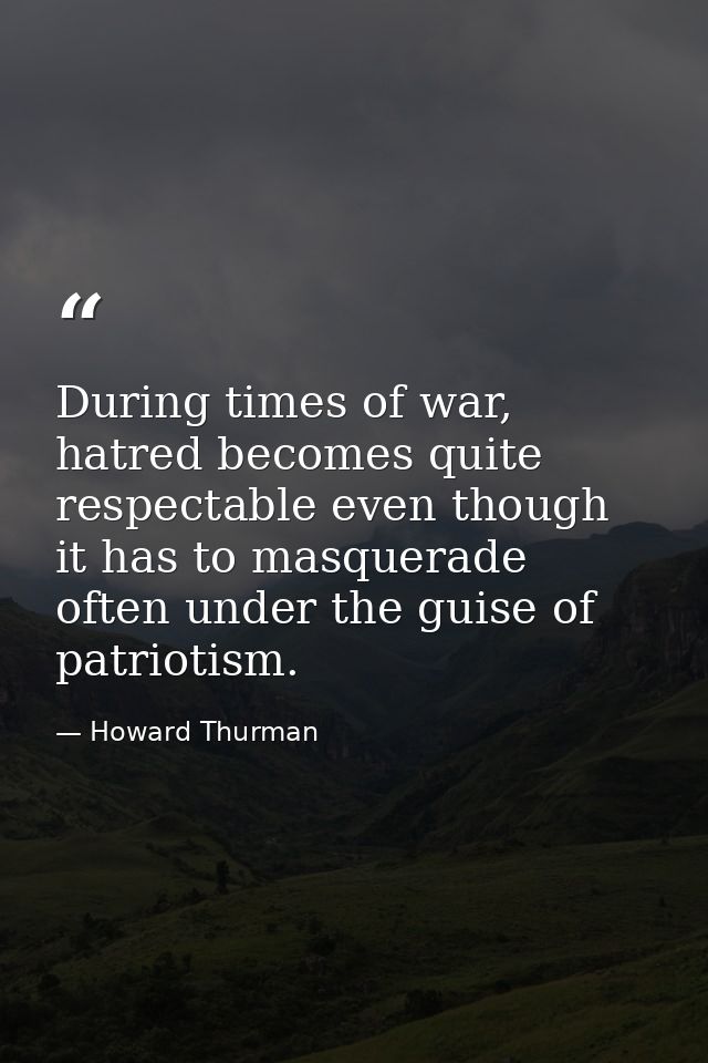 During times of war, hatred becomes quite respectable even though it has to masquerade often under the guise of patrioti — Howard Thurman