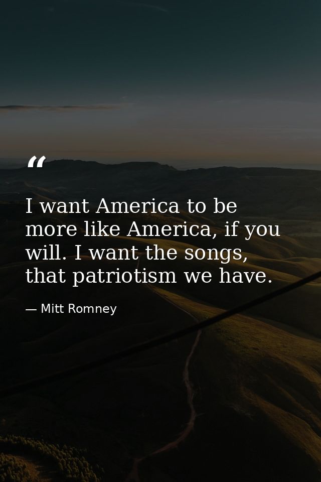 I want America to be more like America, if you will. I want the songs, that patriotism we have. — Mitt Romney