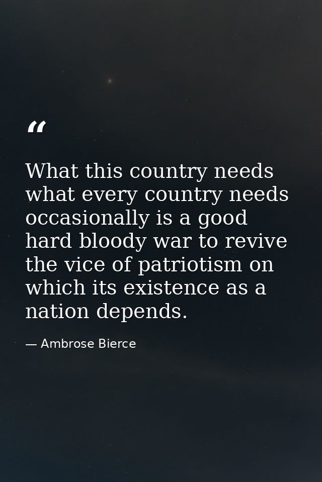 What this country needs what every country needs occasionally is a good hard bloody war to revive the vice of patriotism — Ambrose Bierce