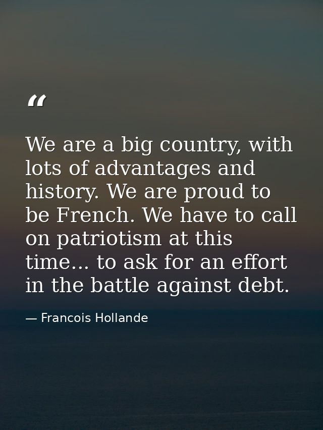 We are a big country, with lots of advantages and history. We are proud to be French. We have to call on patriotism at t — Francois Hollande