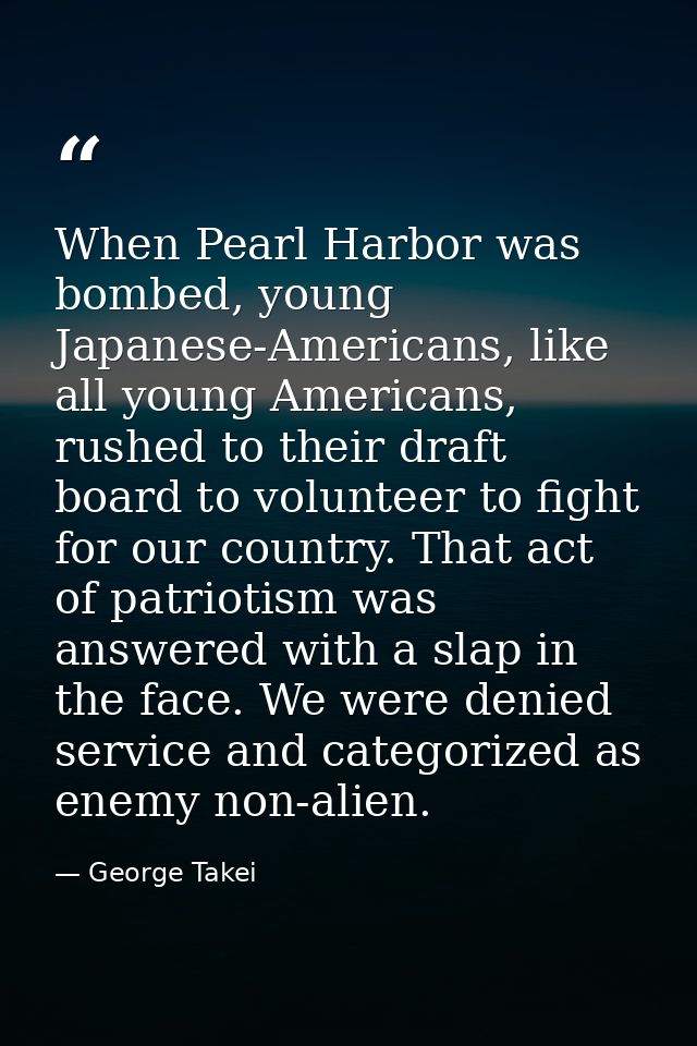When Pearl Harbor was bombed, young Japanese-Americans, like all young Americans, rushed to their draft board to volunte — George Takei