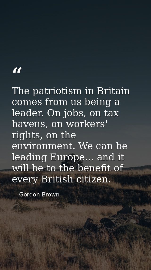 The patriotism in Britain comes from us being a leader. On jobs, on tax havens, on workers' rights, on the environment.  — Gordon Brown
