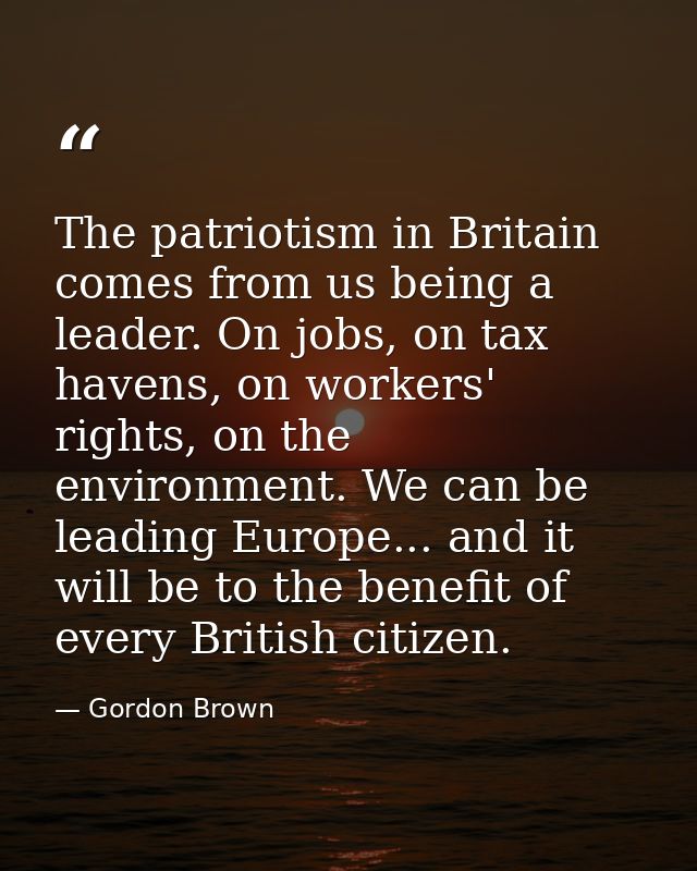 The patriotism in Britain comes from us being a leader. On jobs, on tax havens, on workers' rights, on the environment.  — Gordon Brown