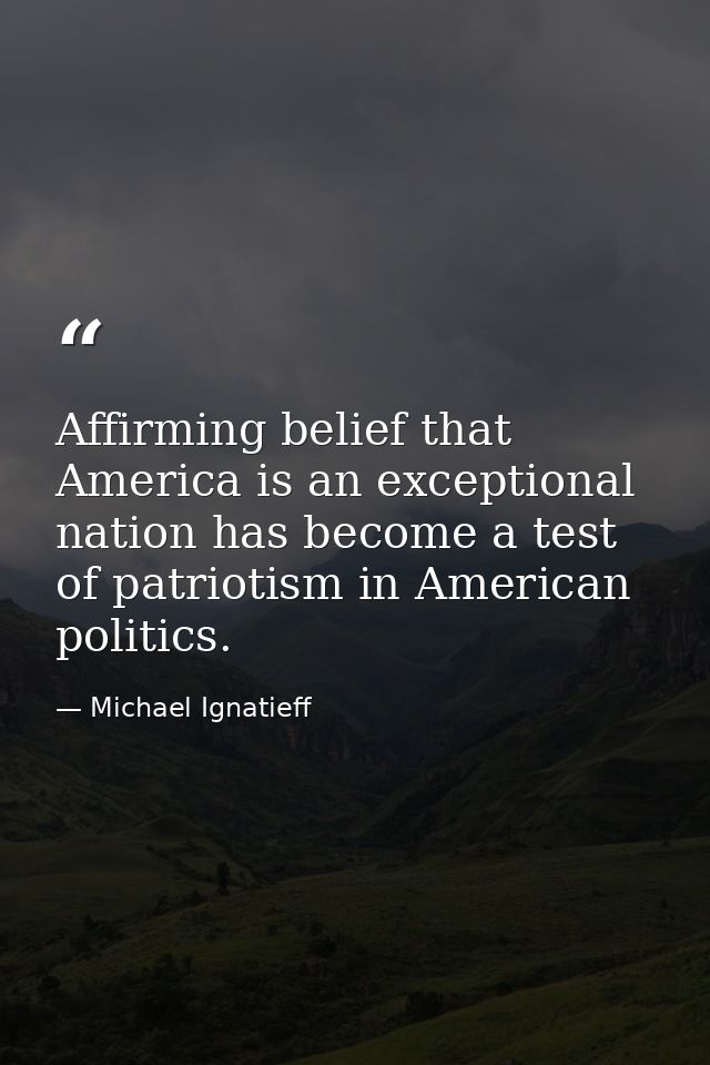 Affirming belief that America is an exceptional nation has become a test of patriotism in American politics. — Michael Ignatieff