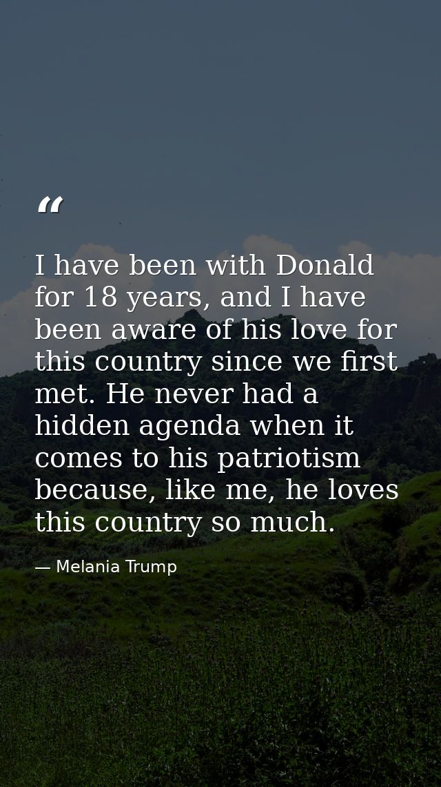 I have been with Donald for 18 years, and I have been aware of his love for this country since we first met. He never ha — Melania Trump