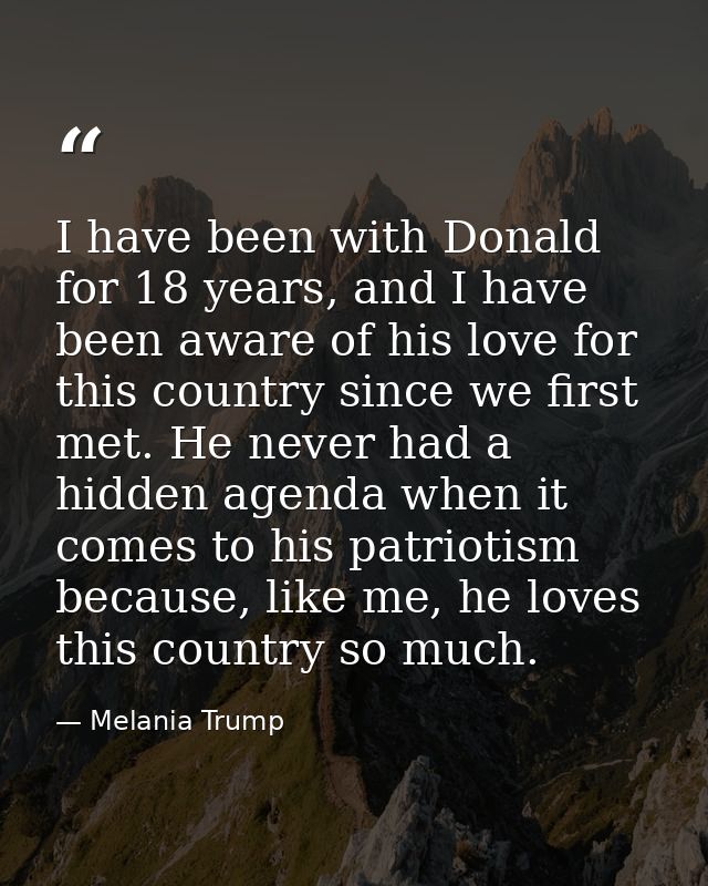 I have been with Donald for 18 years, and I have been aware of his love for this country since we first met. He never ha — Melania Trump