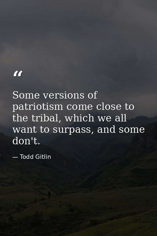 Some versions of patriotism come close to the tribal, which we all want to surpass, and some don't. — Todd Gitlin