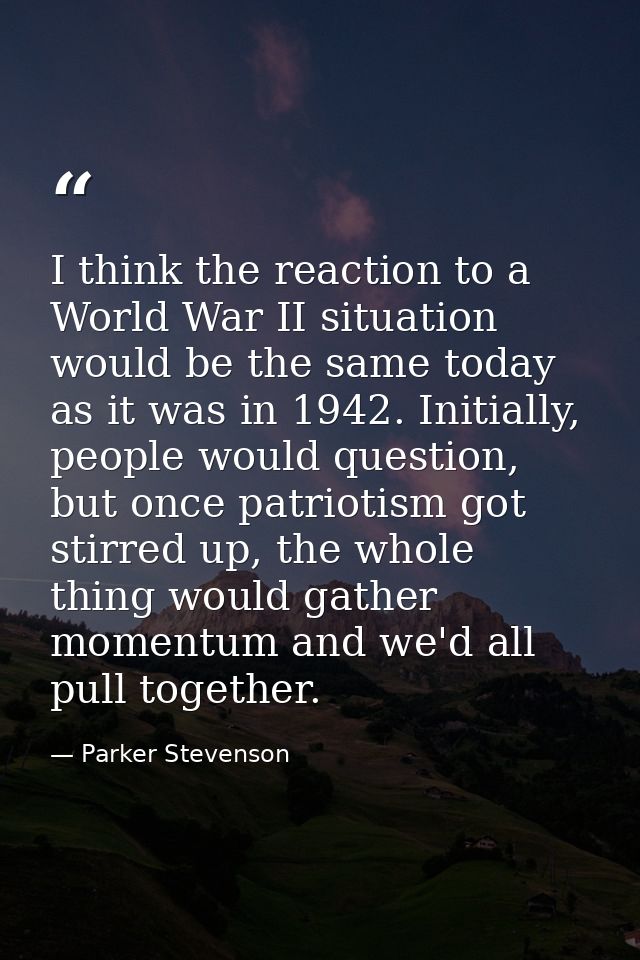 I think the reaction to a World War II situation would be the same today as it was in 1942. Initially, people would ques — Parker Stevenson