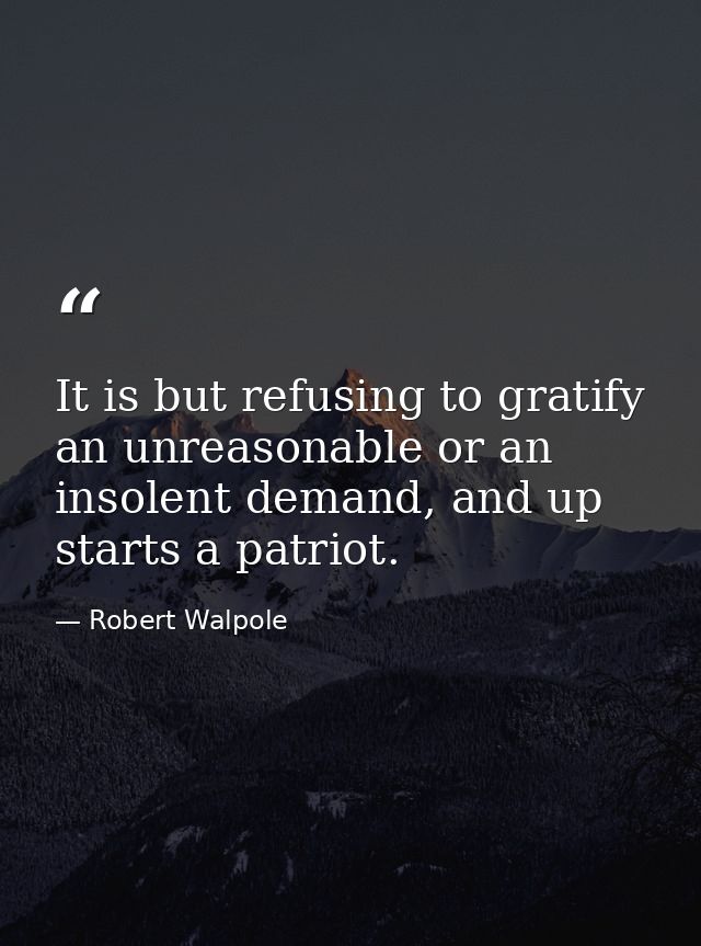 It is but refusing to gratify an unreasonable or an insolent demand, and up starts a patriot. — Robert Walpole