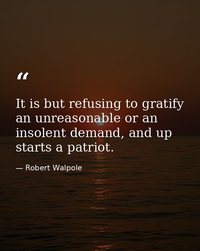 It is but refusing to gratify an unreasonable or an insolent demand, and up starts a patriot. — Robert Walpole