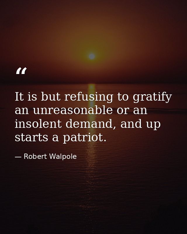 It is but refusing to gratify an unreasonable or an insolent demand, and up starts a patriot. — Robert Walpole