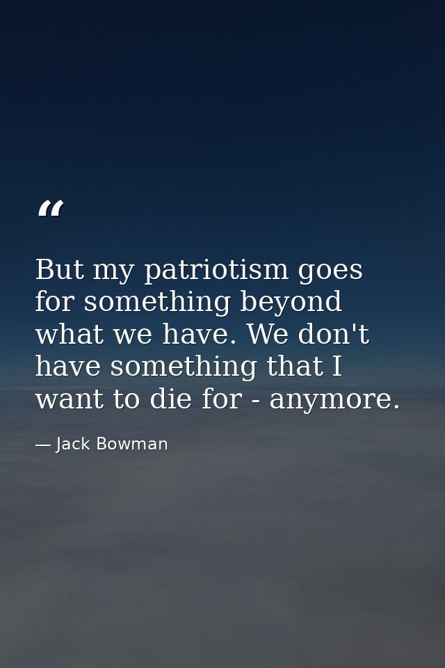 But my patriotism goes for something beyond what we have. We don't have something that I want to die for - anymore. — Jack Bowman