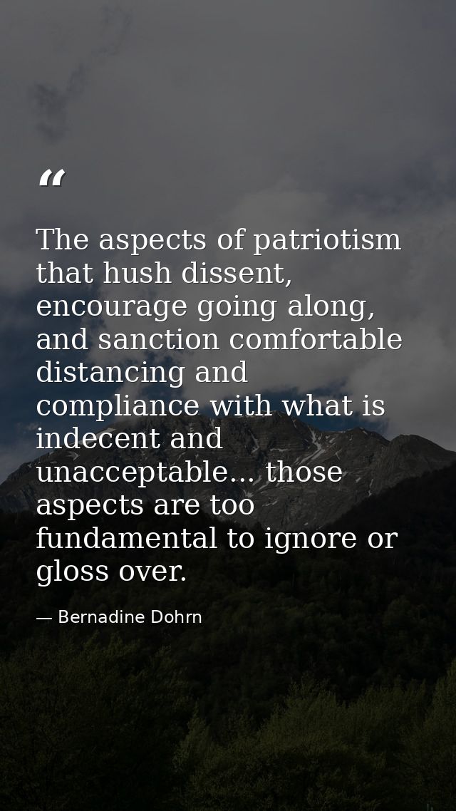 The aspects of patriotism that hush dissent, encourage going along, and sanction comfortable distancing and compliance w — Bernadine Dohrn
